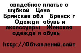 свадебное платье с шубкой › Цена ­ 2 500 - Брянская обл., Брянск г. Одежда, обувь и аксессуары » Женская одежда и обувь   